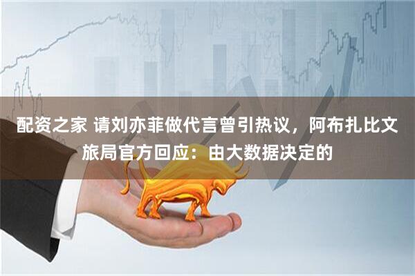 配资之家 请刘亦菲做代言曾引热议，阿布扎比文旅局官方回应：由大数据决定的