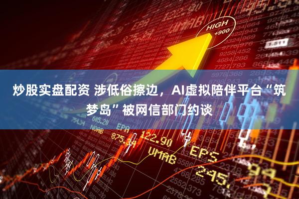 炒股实盘配资 涉低俗擦边，AI虚拟陪伴平台“筑梦岛”被网信部门约谈