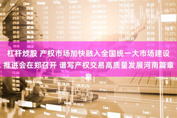 杠杆炒股 产权市场加快融入全国统一大市场建设推进会在郑召开 谱写产权交易高质量发展河南篇章