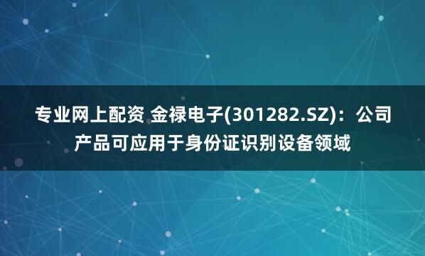 专业网上配资 金禄电子(301282.SZ)：公司产品可应用于身份证识别设备领域
