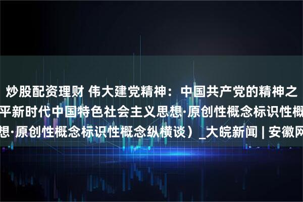 炒股配资理财 伟大建党精神：中国共产党的精神之源（深入学习贯彻习近平新时代中国特色社会主义思想·原创性概念标识性概念纵横谈）_大皖新闻 | 安徽网