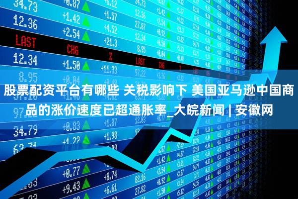股票配资平台有哪些 关税影响下 美国亚马逊中国商品的涨价速度已超通胀率_大皖新闻 | 安徽网
