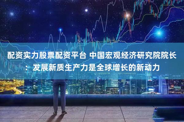配资实力股票配资平台 中国宏观经济研究院院长：发展新质生产力是全球增长的新动力