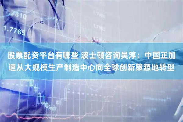 股票配资平台有哪些 波士顿咨询吴淳：中国正加速从大规模生产制造中心向全球创新策源地转型