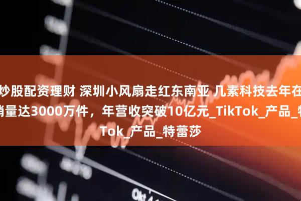 炒股配资理财 深圳小风扇走红东南亚 几素科技去年在海外销量达3000万件，年营收突破10亿元_TikTok_产品_特蕾莎