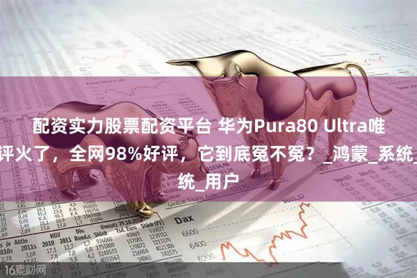 配资实力股票配资平台 华为Pura80 Ultra唯一差评火了，全网98%好评，它到底冤不冤？_鸿蒙_系统_用户