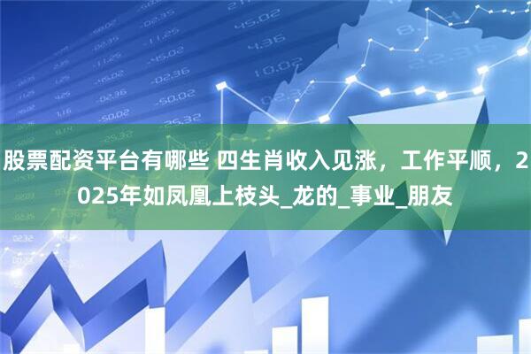 股票配资平台有哪些 四生肖收入见涨，工作平顺，2025年如凤凰上枝头_龙的_事业_朋友