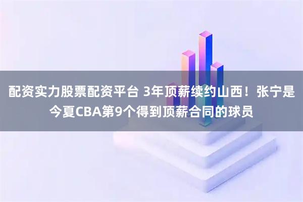 配资实力股票配资平台 3年顶薪续约山西！张宁是今夏CBA第9个得到顶薪合同的球员