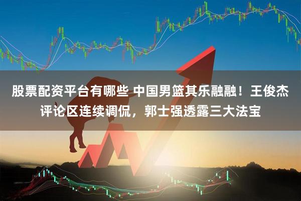 股票配资平台有哪些 中国男篮其乐融融！王俊杰评论区连续调侃，郭士强透露三大法宝