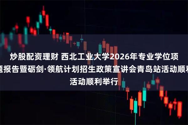 炒股配资理财 西北工业大学2026年专业学位项目专题报告暨砺剑·领航计划招生政策宣讲会青岛站活动顺利举行
