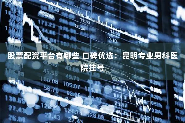股票配资平台有哪些 口碑优选：昆明专业男科医院挂号