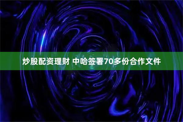 炒股配资理财 中哈签署70多份合作文件