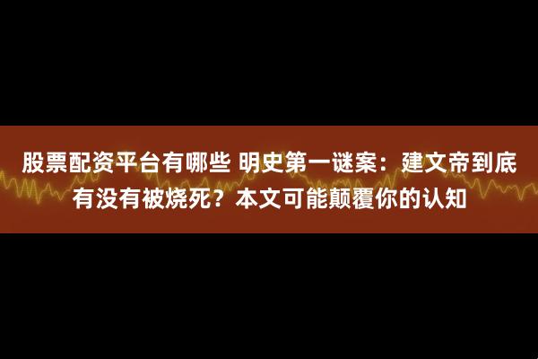 股票配资平台有哪些 明史第一谜案：建文帝到底有没有被烧死？本文可能颠覆你的认知