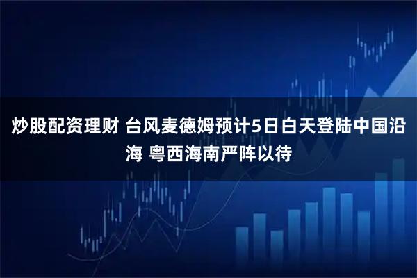 炒股配资理财 台风麦德姆预计5日白天登陆中国沿海 粤西海南严阵以待