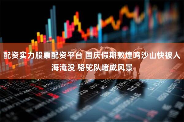 配资实力股票配资平台 国庆假期敦煌鸣沙山快被人海淹没 骆驼队堵成风景