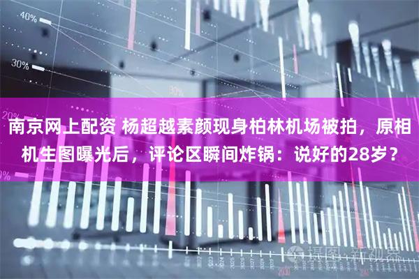 南京网上配资 杨超越素颜现身柏林机场被拍，原相机生图曝光后，评论区瞬间炸锅：说好的28岁？