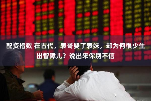 配资指数 在古代，表哥娶了表妹，却为何很少生出智障儿？说出来你别不信