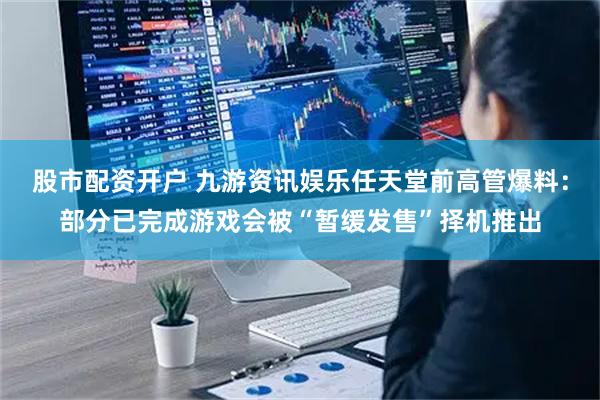 股市配资开户 九游资讯娱乐任天堂前高管爆料：部分已完成游戏会被“暂缓发售”择机推出