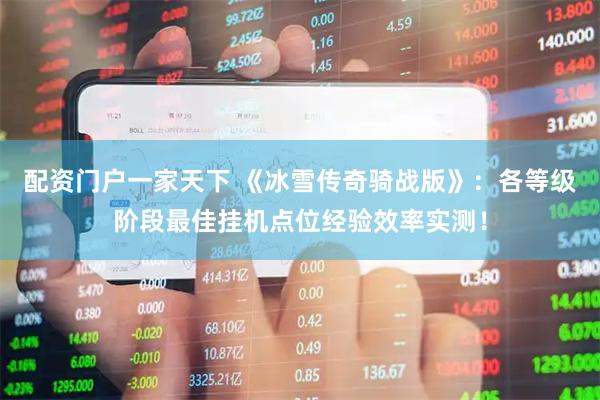 配资门户一家天下 《冰雪传奇骑战版》：各等级阶段最佳挂机点位经验效率实测！