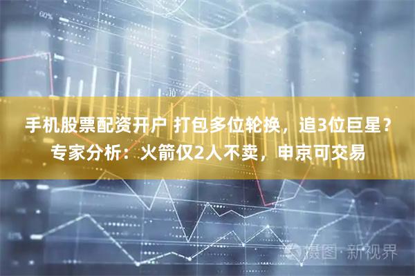 手机股票配资开户 打包多位轮换，追3位巨星？专家分析：火箭仅2人不卖，申京可交易
