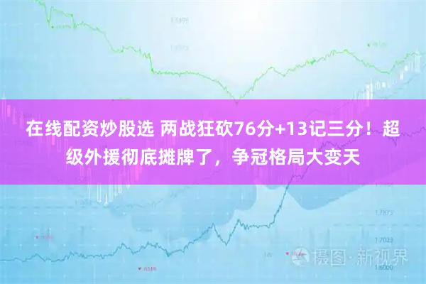 在线配资炒股选 两战狂砍76分+13记三分！超级外援彻底摊牌了，争冠格局大变天