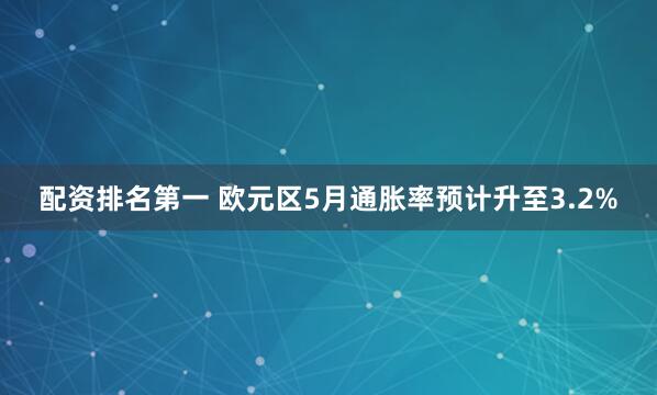 配资排名第一 欧元区5月通胀率预计升至3.2%