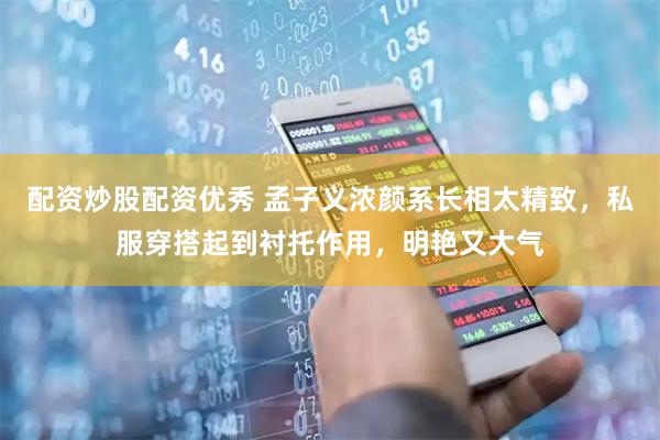 配资炒股配资优秀 孟子义浓颜系长相太精致，私服穿搭起到衬托作用，明艳又大气